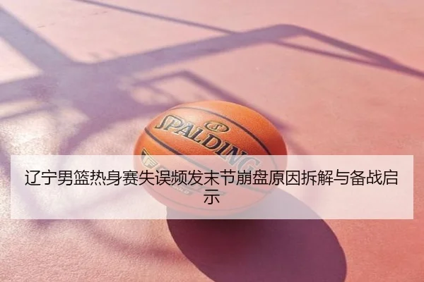 辽宁男篮热身赛失误频发末节崩盘原因拆解与备战启示