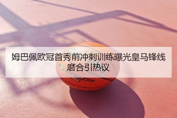 姆巴佩欧冠首秀前冲刺训练曝光皇马锋线磨合引热议