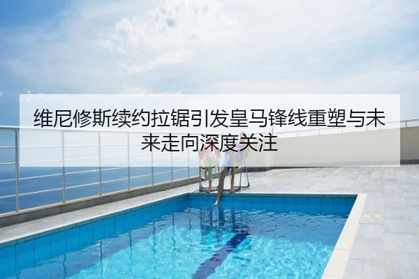 维尼修斯续约拉锯引发皇马锋线重塑与未来走向深度关注