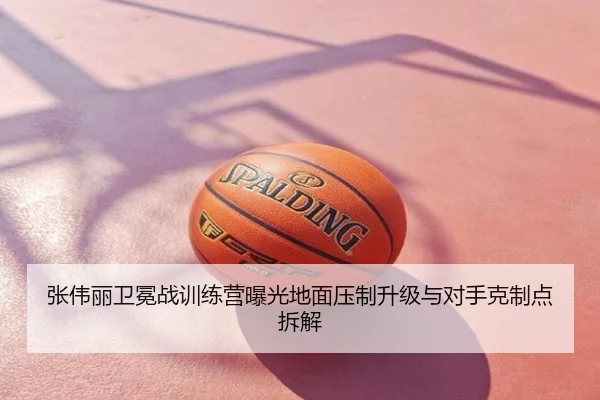 张伟丽卫冕战训练营曝光地面压制升级与对手克制点拆解