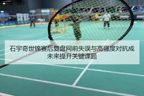 石宇奇世锦赛后复盘网前失误与高强度对抗成未来提升关键课题