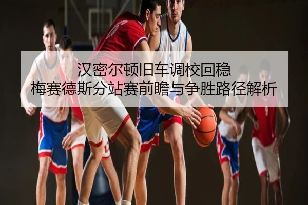 汉密尔顿旧车调校回稳 梅赛德斯分站赛前瞻与争胜路径解析
