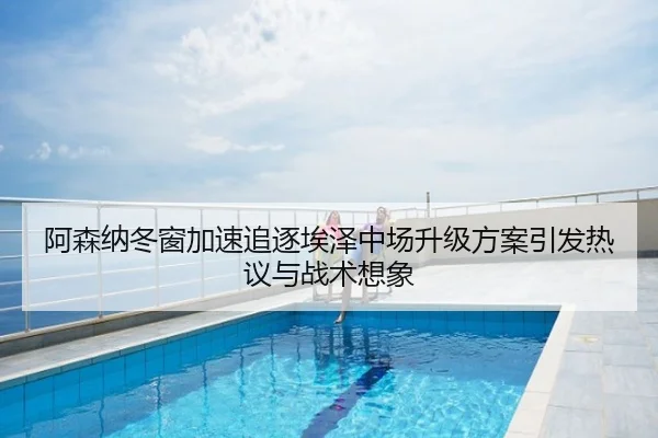 阿森纳冬窗加速追逐埃泽中场升级方案引发热议与战术想象