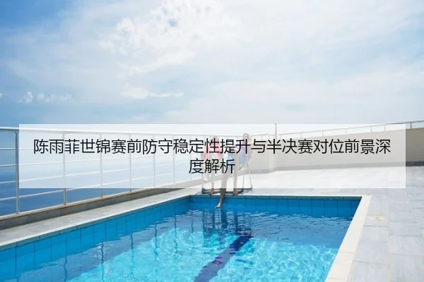 陈雨菲世锦赛前防守稳定性提升与半决赛对位前景深度解析