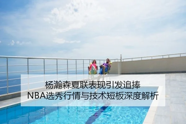 杨瀚森夏联表现引发追捧 NBA选秀行情与技术短板深度解析