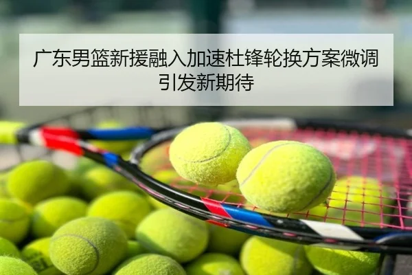 广东男篮新援融入加速杜锋轮换方案微调引发新期待