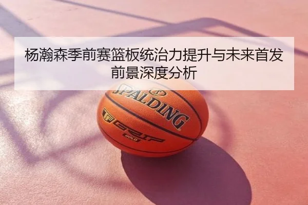 杨瀚森季前赛篮板统治力提升与未来首发前景深度分析