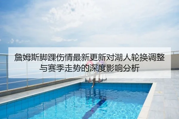 詹姆斯脚踝伤情最新更新对湖人轮换调整与赛季走势的深度影响分析